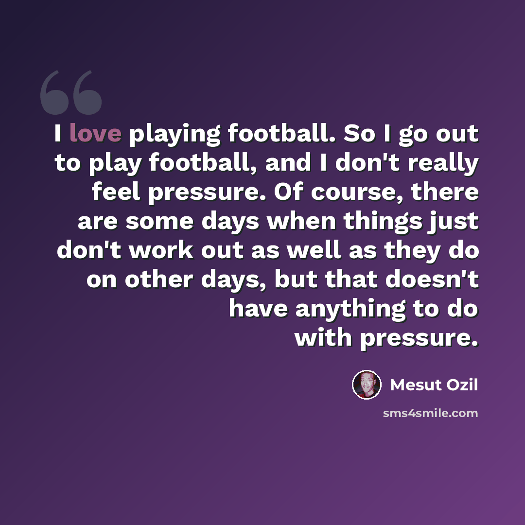 “I love playing football. So I go out to play football, and I don't really feel pressure. Of course, there are some days when things just don't work out as well as they do on other days, but that doesn't have anything to do with pressure.” quote by Mesut Ozil
