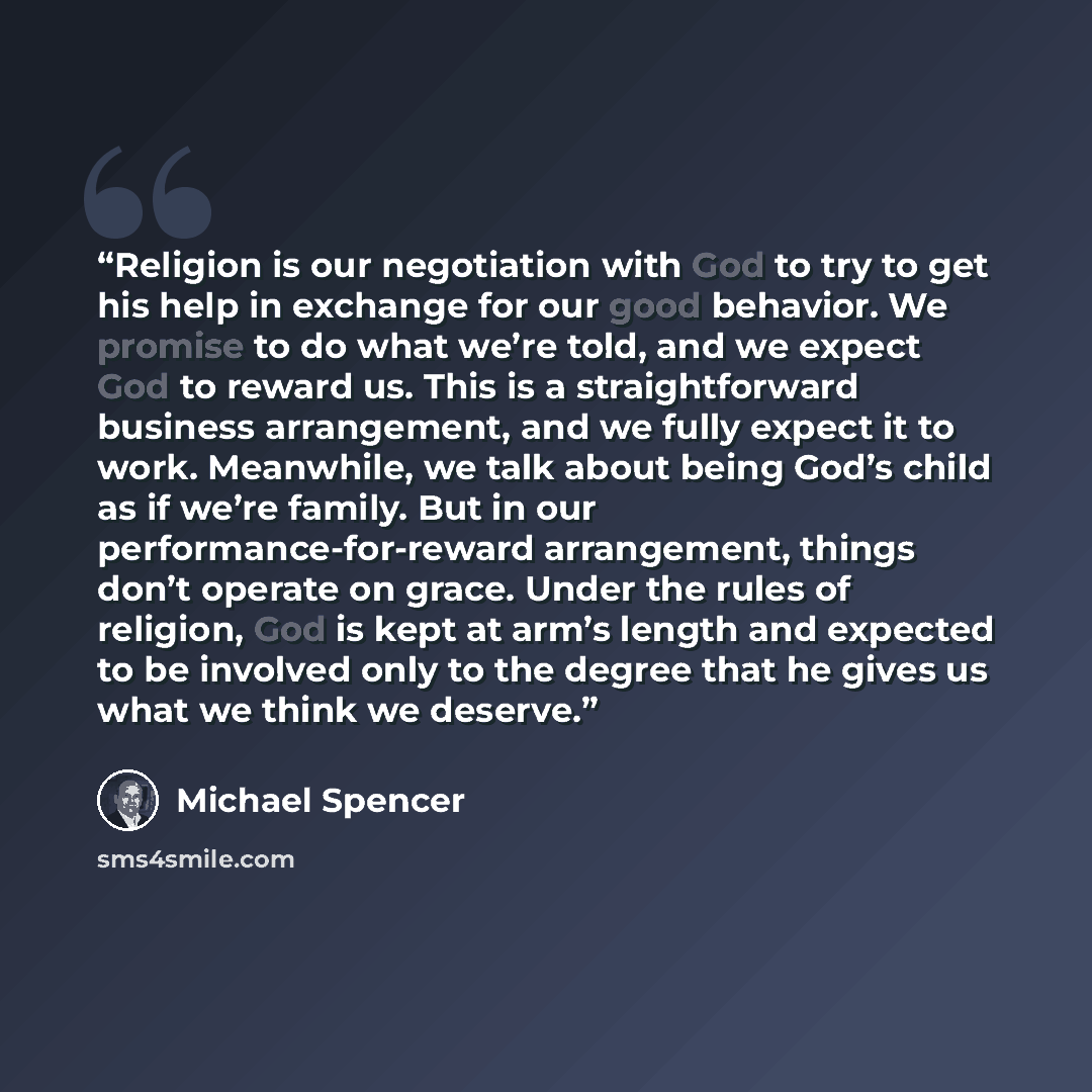 “Religion is our negotiation with God to try to get his help in exchange for our good behavior. We promise to do what we’re told, and we expect God to reward us. This is a straightforward business arrangement, and we fully expect it to work. Meanwhile, we talk about being God’s child as if we’re…” quote by Michael Spencer