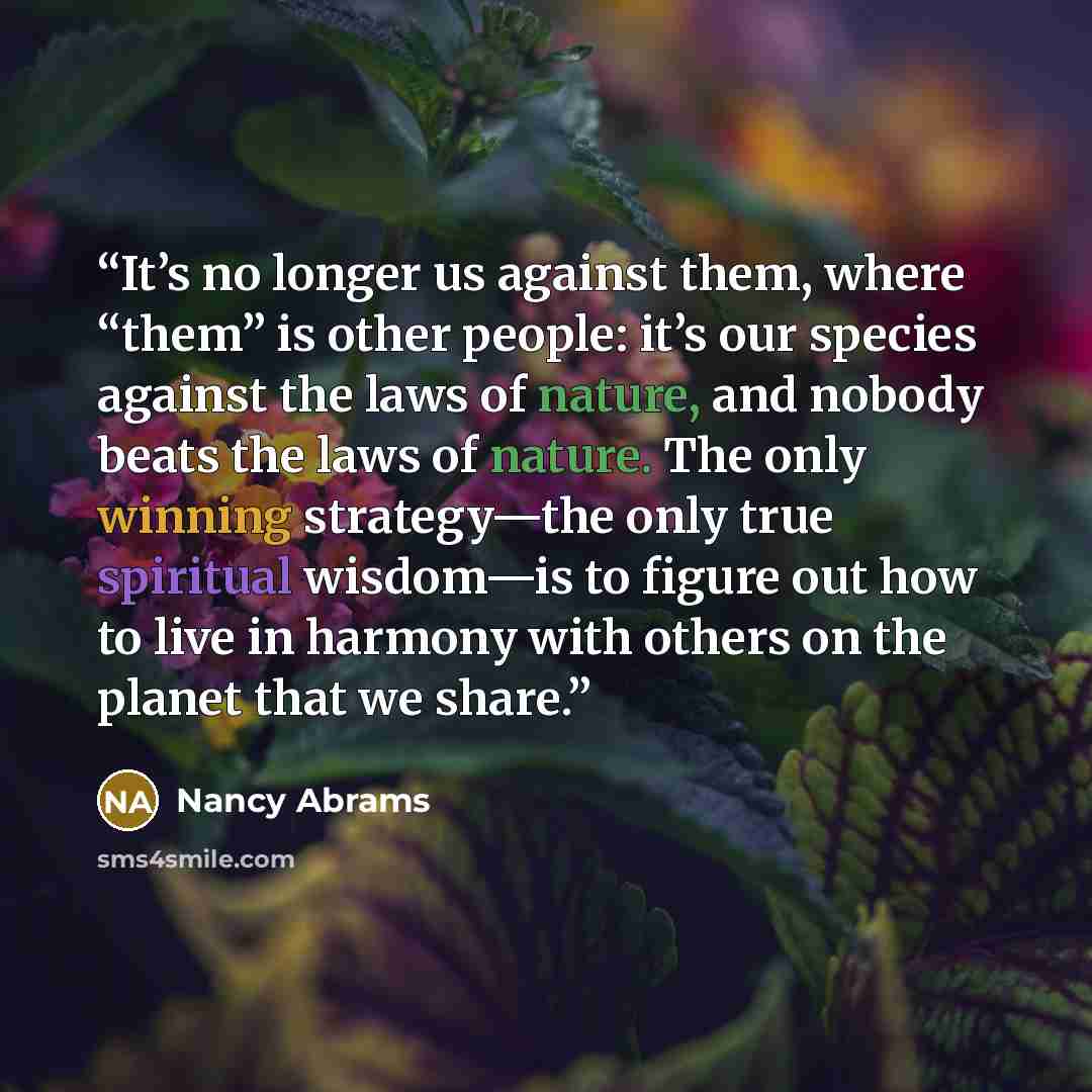 “It’s no longer us against them, where “them” is other people: it’s our species against the laws of nature, and nobody beats the laws of nature. The only winning strategy—the only true spiritual wisdom—is to figure out how to live in harmony with others on the planet that we share.” quote by Nancy Abrams