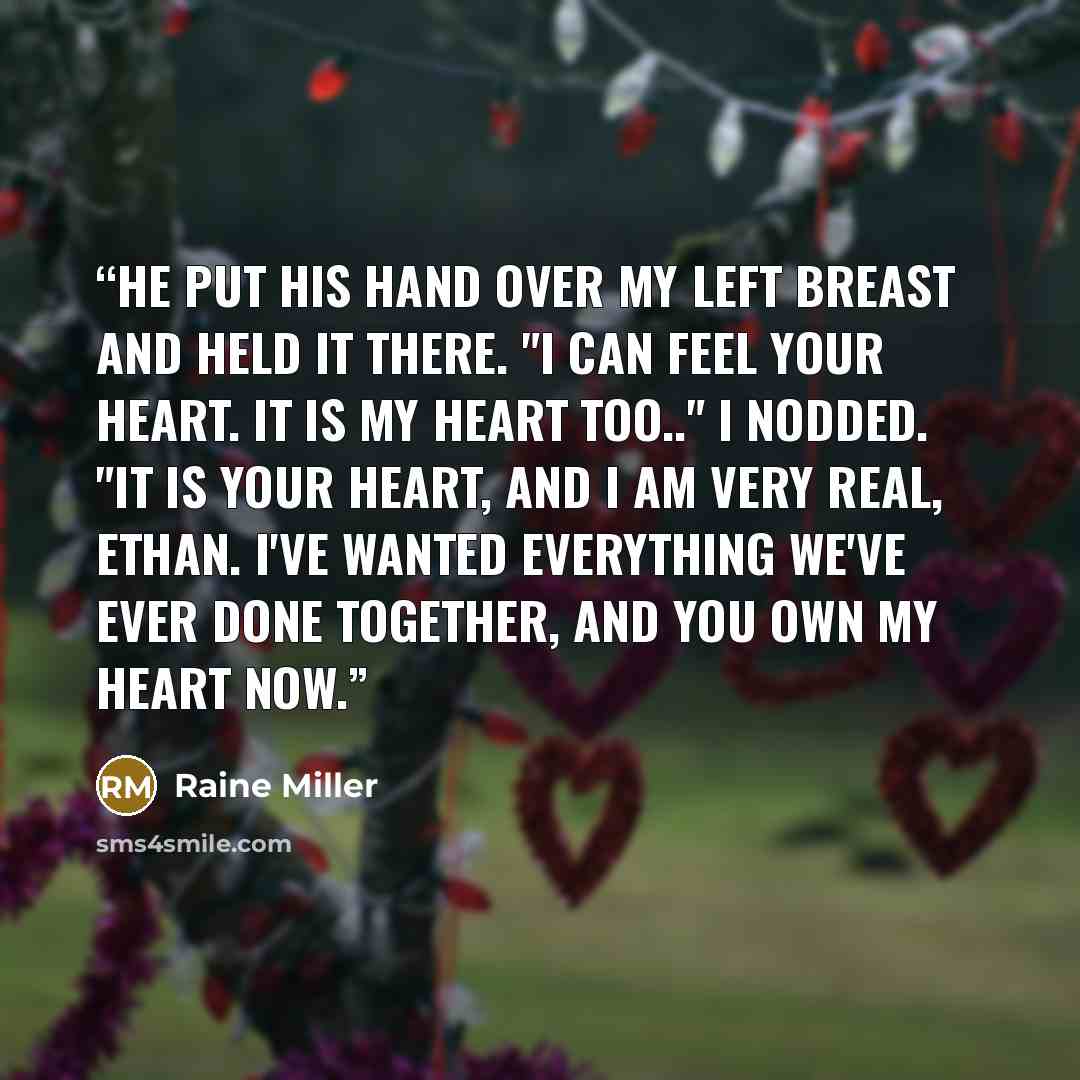 “He put his hand over my left breast and held it there. "I can feel your heart. It is my heart too.." I nodded. "It is your heart, and I am very real, Ethan. I've wanted everything we've ever done together, and you own my heart now.” quote by Raine Miller