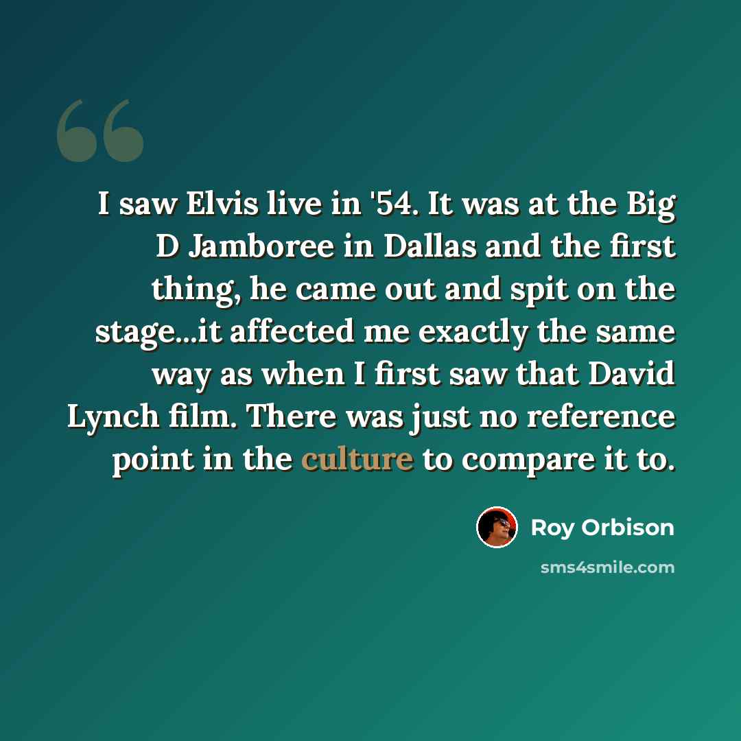 “I saw Elvis live in '54. It was at the Big D Jamboree in Dallas and the first thing, he came out and spit on the stage...it affected me exactly the same way as when I first saw that David Lynch film. There was just no reference point in the culture to compare it to.” quote by Roy Orbison