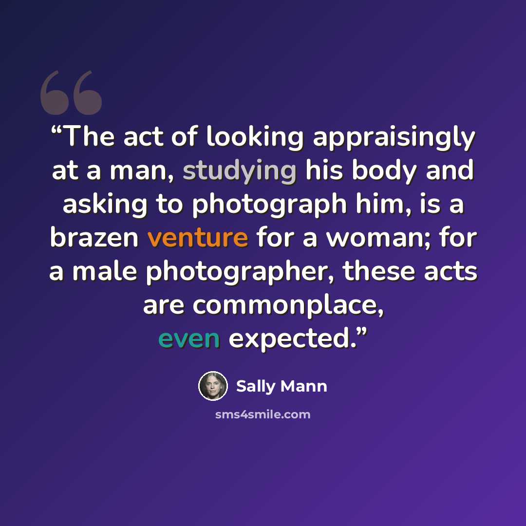 “The act of looking appraisingly at a man, studying his body and asking to photograph him, is a brazen venture for a woman; for a male photographer, these acts are commonplace, even expected.” quote by Sally Mann