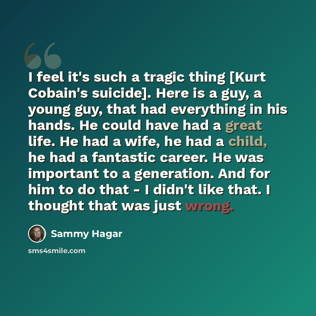 “I feel it's such a tragic thing [Kurt Cobain's suicide]. Here is a guy, a young guy, that had everything in his hands. He could have had a great life. He had a wife, he had a child, he had a fantastic career. He was important to a generation. And for him to do that - I didn't like that. I thought…” quote by Sammy Hagar