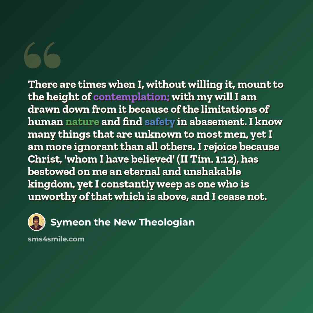 “There are times when I, without willing it, mount to the height of contemplation; with my will I am drawn down from it because of the limitations of human nature and find safety in abasement. I know many things that are unknown to most men, yet I am more ignorant than all others. I rejoice because…” quote by Symeon the New Theologian