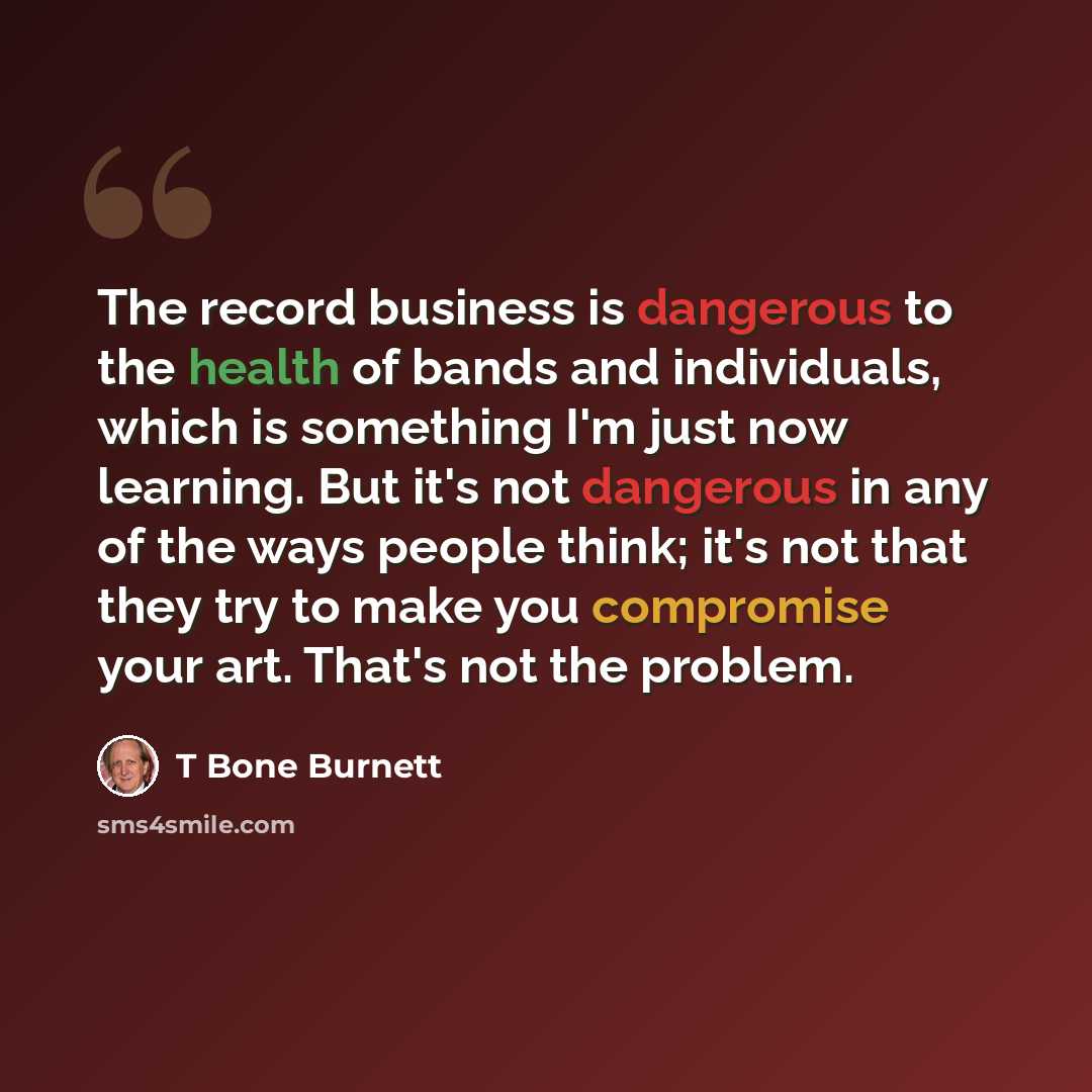 “The record business is dangerous to the health of bands and individuals, which is something I'm just now learning. But it's not dangerous in any of the ways people think; it's not that they try to make you compromise your art. That's not the problem.” quote by T Bone Burnett