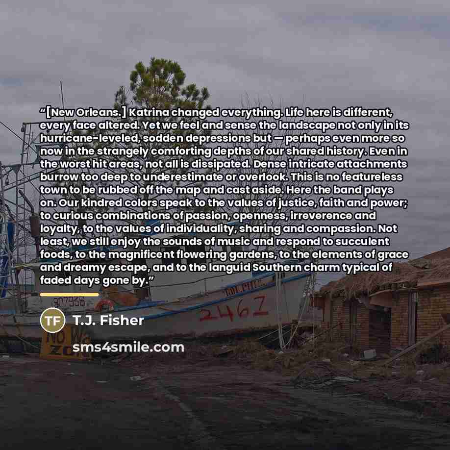 “[New Orleans.] Katrina changed everything. Life here is different, every face altered. Yet we feel and sense the landscape not only in its hurricane-leveled, sodden depressions but — perhaps even more so now in the strangely comforting depths of our shared history. Even in the worst hit areas, not…” quote by T.J. Fisher