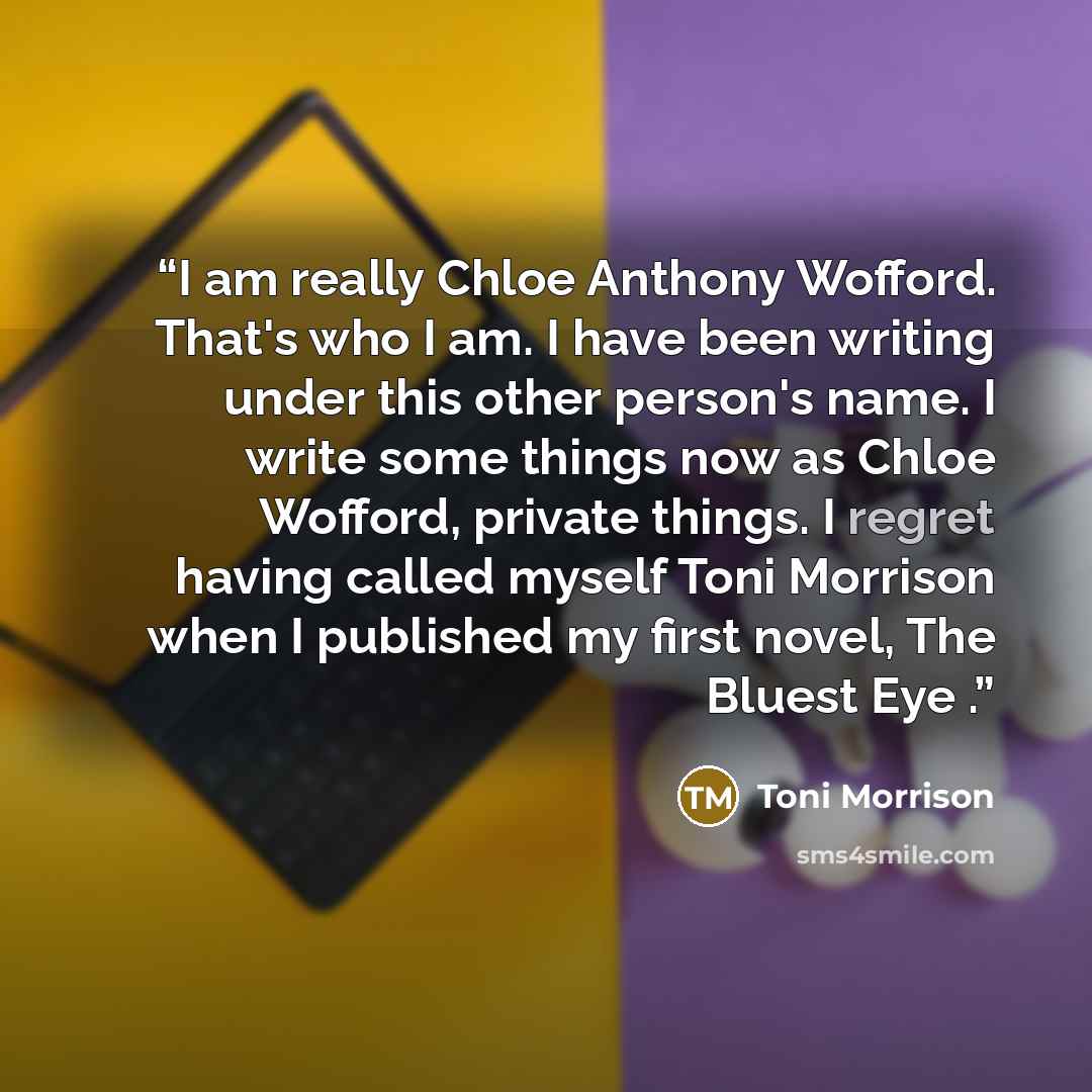 “I am really Chloe Anthony Wofford. That's who I am. I have been writing under this other person's name. I write some things now as Chloe Wofford, private things. I regret having called myself Toni Morrison when I published my first novel, The Bluest Eye .” quote by Toni Morrison
