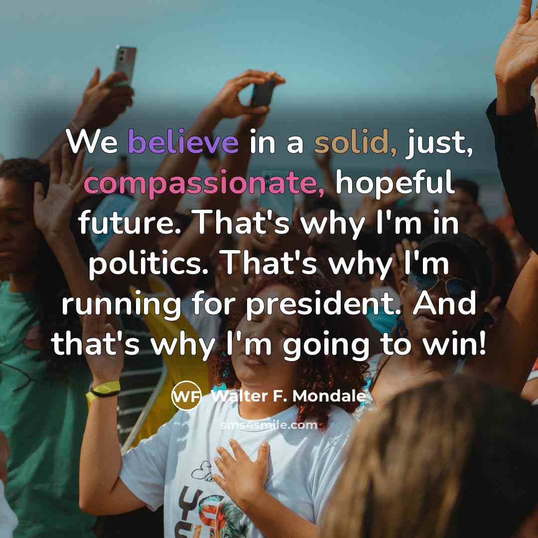 “We believe in a solid, just, compassionate, hopeful future. That's why I'm in politics. That's why I'm running for president. And that's why I'm going to win!” quote by Walter F. Mondale
