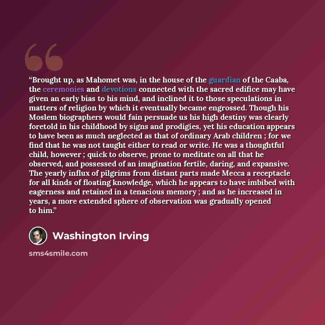 “Brought up, as Mahomet was, in the house of the guardian of the Caaba, the ceremonies and devotions connected with the sacred edifice may have given an early bias to his mind, and inclined it to those speculations in matters of religion by which it eventually became engrossed. Though his Moslem…” quote by Washington Irving