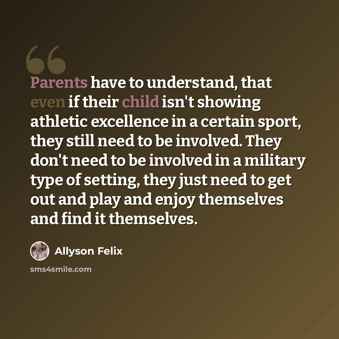 “Parents have to understand, that even if their child isn't showing athletic excellence in a certain sport, they still need to be involved. They don't need to be involved in a military type of setting, they just need to get out and play and enjoy themselves and find it themselves.” quote by Allyson Felix