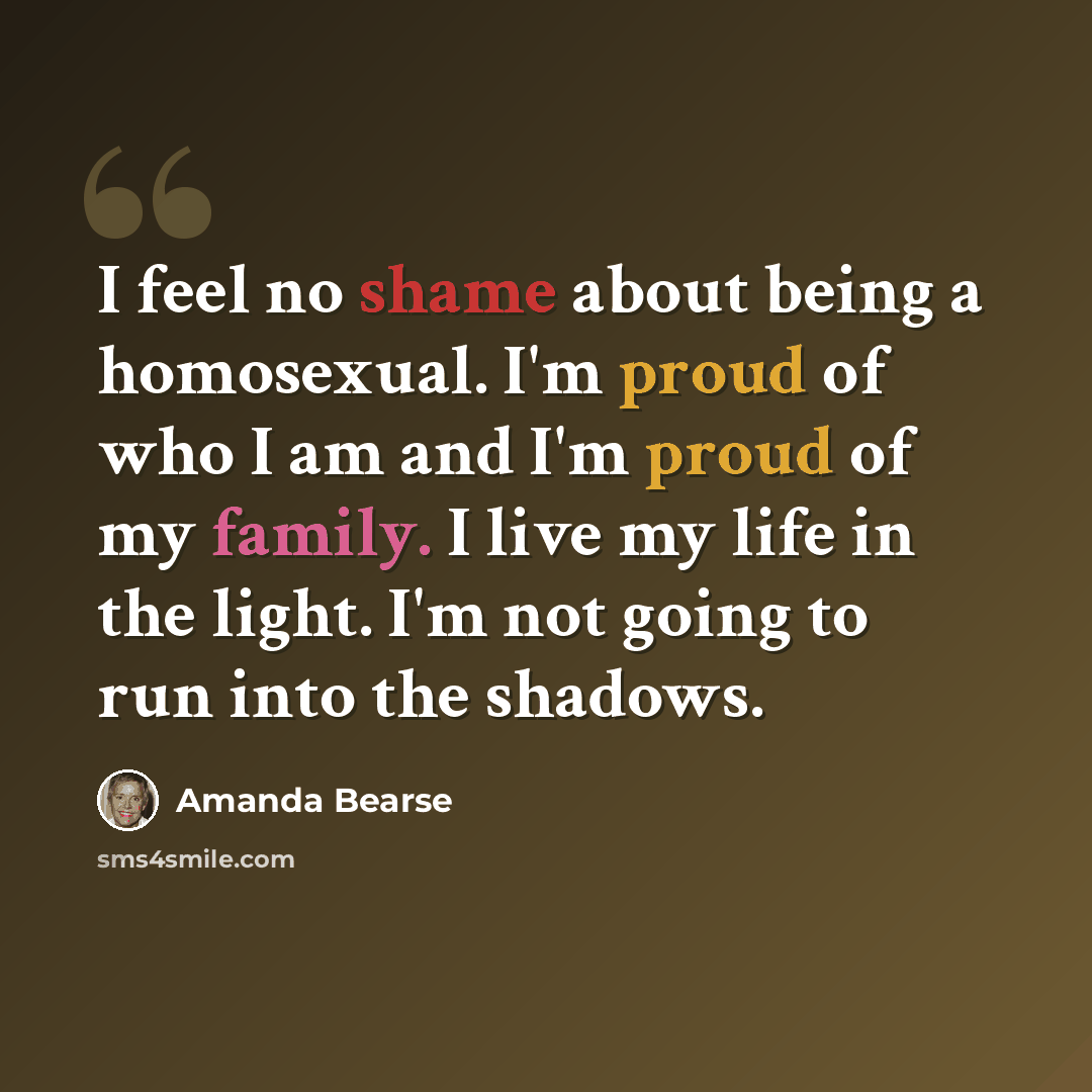 “I feel no shame about being a homosexual. I'm proud of who I am and I'm proud of my family. I live my life in the light. I'm not going to run into the shadows.” quote by Amanda Bearse