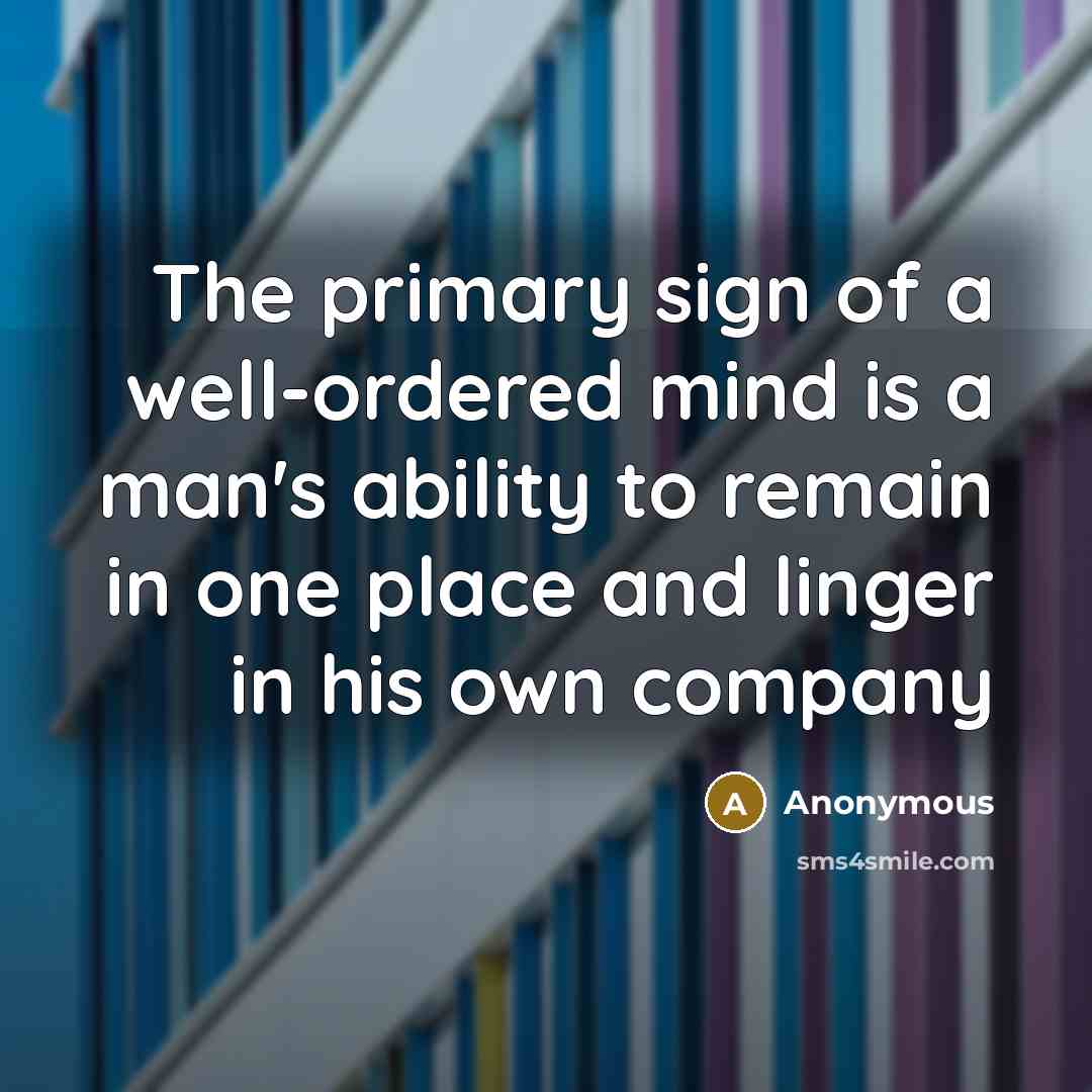“The primary sign of a well-ordered mind is a man's ability to remain in one place and linger in his own company” quote by Anonymous