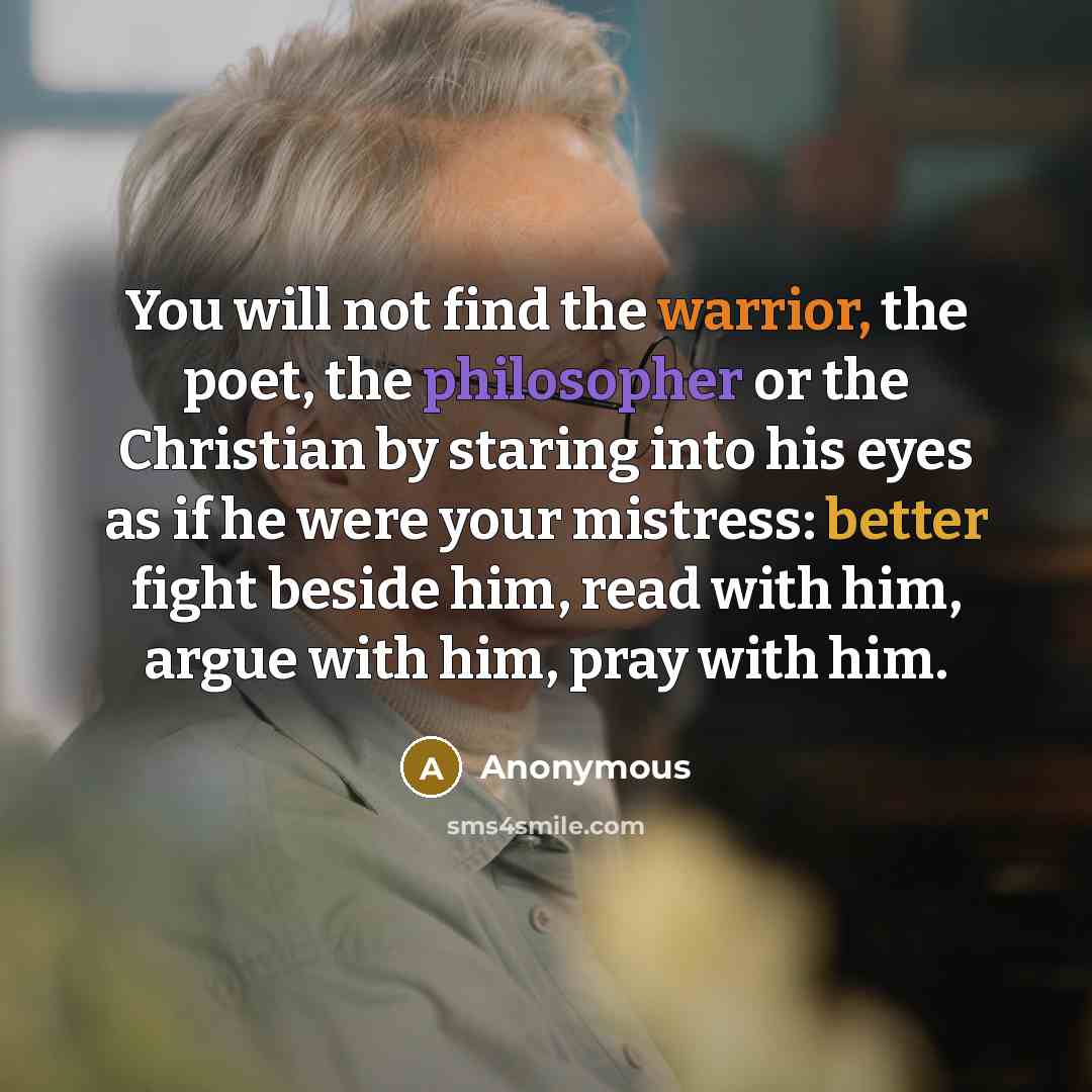 “You will not find the warrior, the poet, the philosopher or the Christian by staring into his eyes as if he were your mistress: better fight beside him, read with him, argue with him, pray with him.” quote by Anonymous