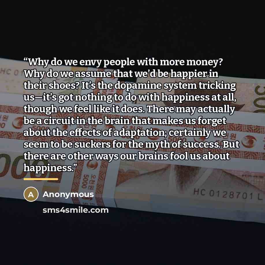 “Why do we envy people with more money? Why do we assume that we’d be happier in their shoes? It’s the dopamine system tricking us—it’s got nothing to do with happiness at all, though we feel like it does. There may actually be a circuit in the brain that makes us forget about the effects of…” quote by Anonymous
