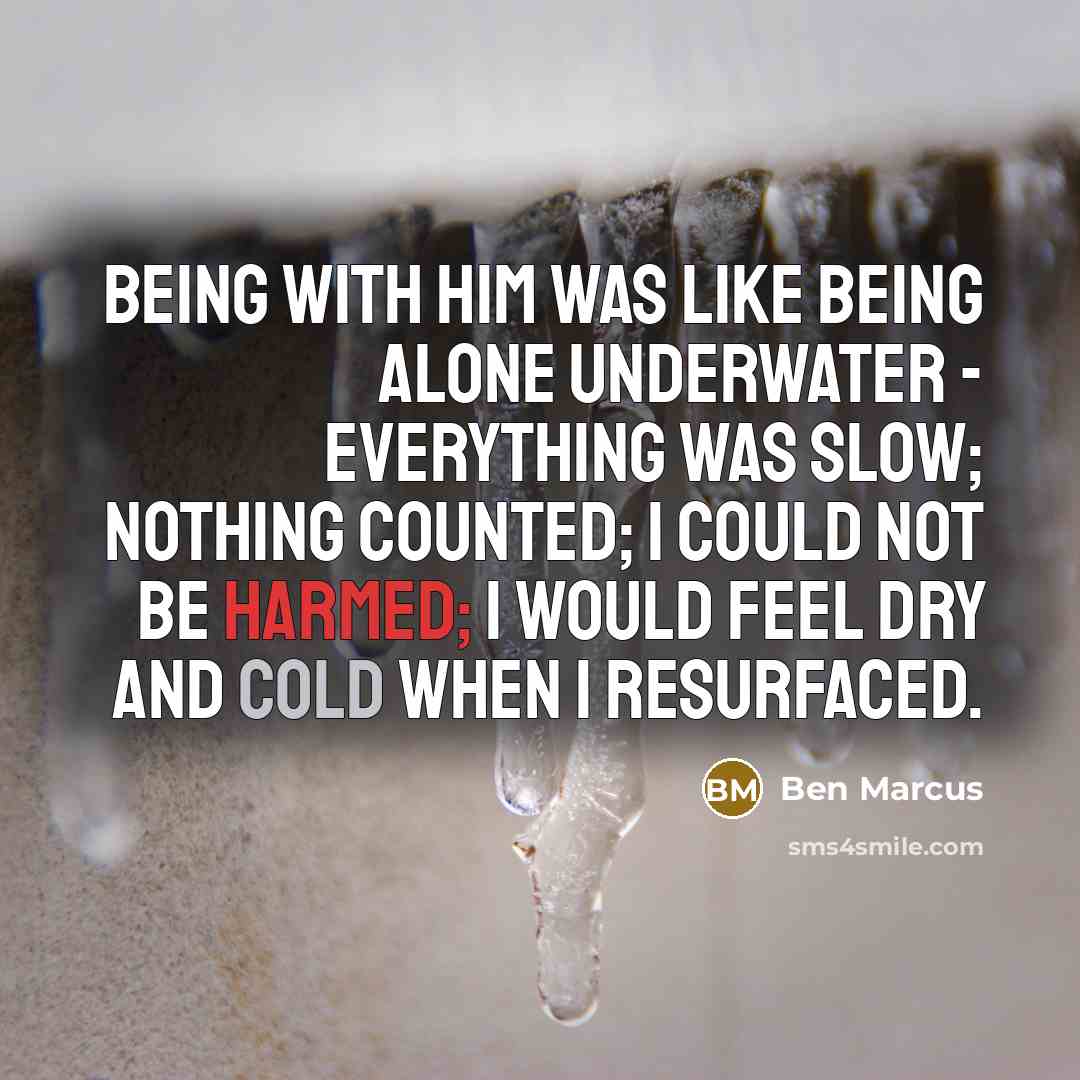 “Being with him was like being alone underwater - everything was slow; nothing counted; I could not be harmed; I would feel dry and cold when I resurfaced.” quote by Ben Marcus