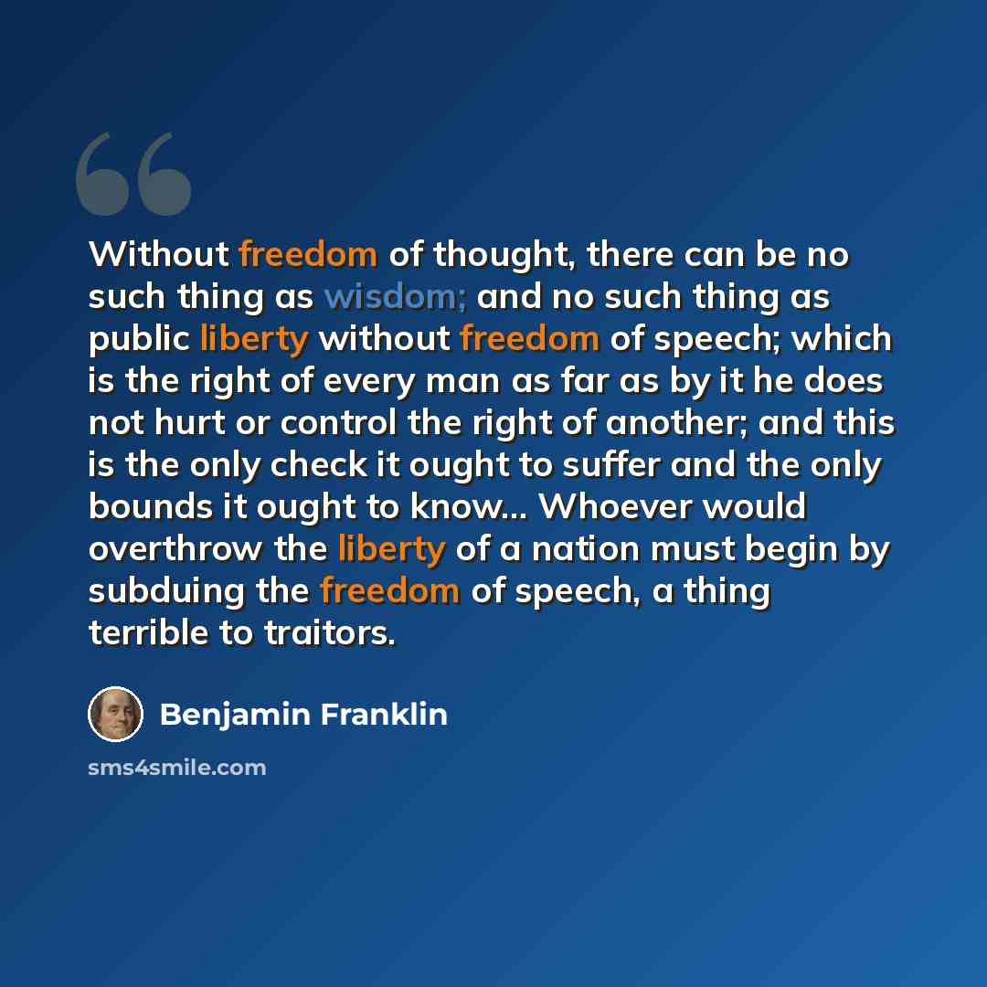 “Without freedom of thought, there can be no such thing as wisdom; and no such thing as public liberty without freedom of speech; which is the right of every man as far as by it he does not hurt or control the right of another; and this is the only check it ought to suffer and the only bounds it…” quote by Benjamin Franklin