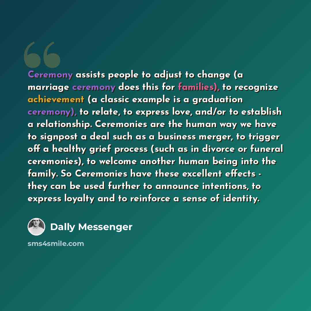 “Ceremony assists people to adjust to change (a marriage ceremony does this for families), to recognize achievement (a classic example is a graduation ceremony), to relate, to express love, and/or to establish a relationship. Ceremonies are the human way we have to signpost a deal such as a…” quote by Dally Messenger