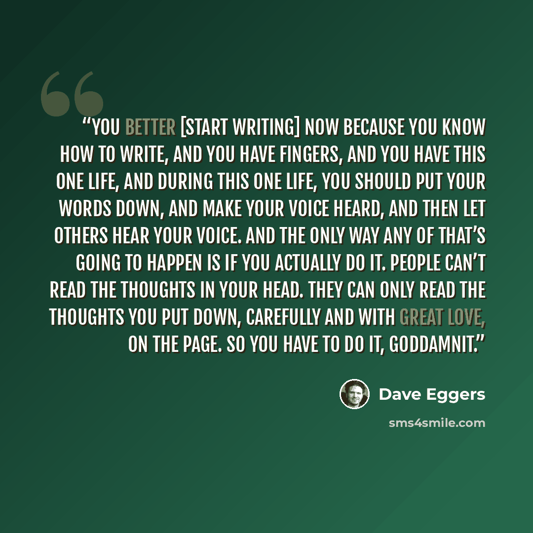 “You better [start writing] now because you know how to write, and you have fingers, and you have this one life, and during this one life, you should put your words down, and make your voice heard, and then let others hear your voice. And the only way any of that’s going to happen is if you…” quote by Dave Eggers
