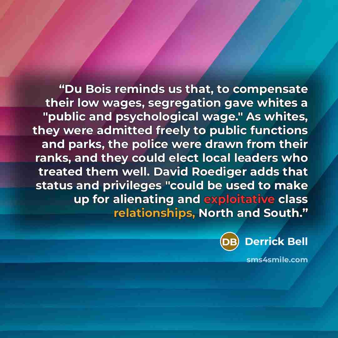 “Du Bois reminds us that, to compensate their low wages, segregation gave whites a "public and psychological wage." As whites, they were admitted freely to public functions and parks, the police were drawn from their ranks, and they could elect local leaders who treated them well. David Roediger…” quote by Derrick Bell