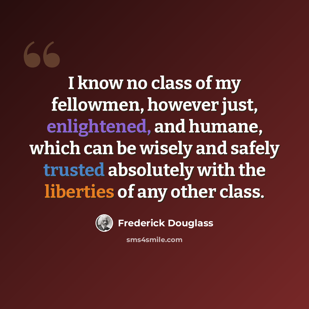 “I know no class of my fellowmen, however just, enlightened, and humane, which can be wisely and safely trusted absolutely with the liberties of any other class.” quote by Frederick Douglass