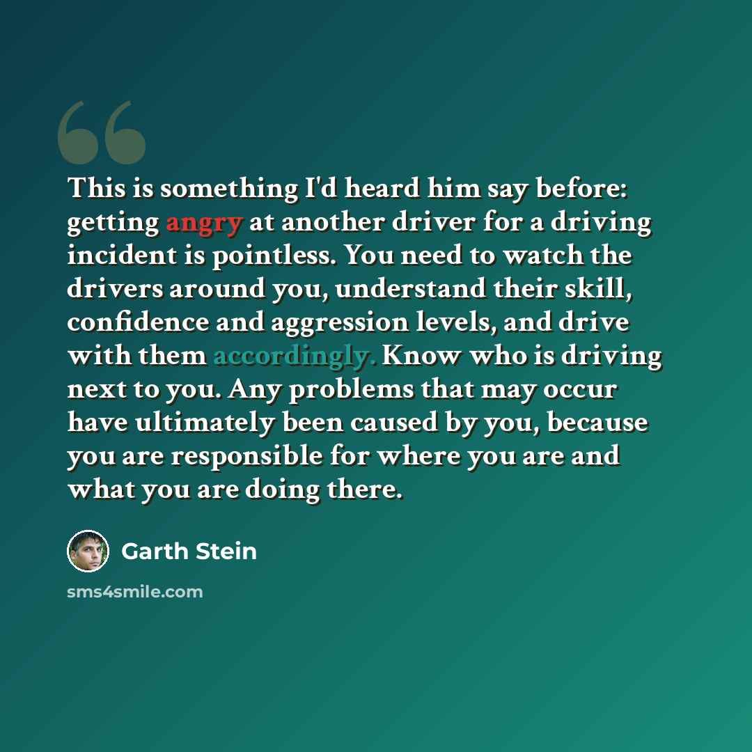 “This is something I'd heard him say before: getting angry at another driver for a driving incident is pointless. You need to watch the drivers around you, understand their skill, confidence and aggression levels, and drive with them accordingly. Know who is driving next to you. Any problems that…” quote by Garth Stein