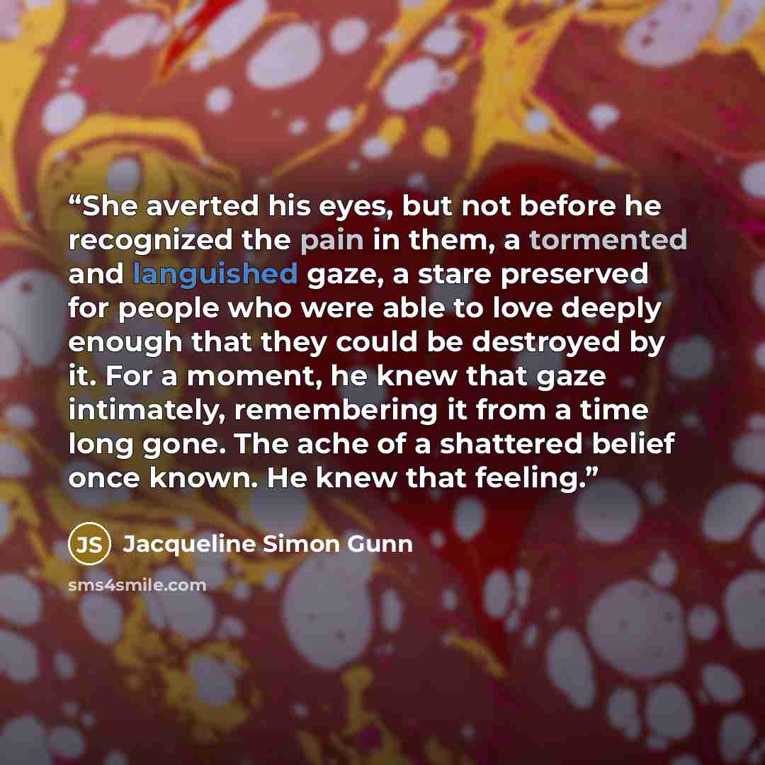 “She averted his eyes, but not before he recognized the pain in them, a tormented and languished gaze, a stare preserved for people who were able to love deeply enough that they could be destroyed by it. For a moment, he knew that gaze intimately, remembering it from a time long gone. The ache of a…” quote by Jacqueline Simon Gunn
