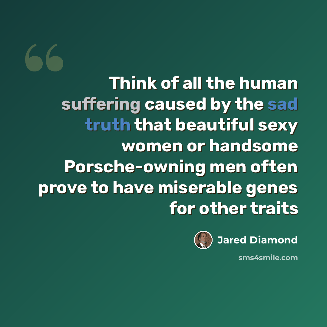 “Think of all the human suffering caused by the sad truth that beautiful sexy women or handsome Porsche-owning men often prove to have miserable genes for other traits” quote by Jared Diamond
