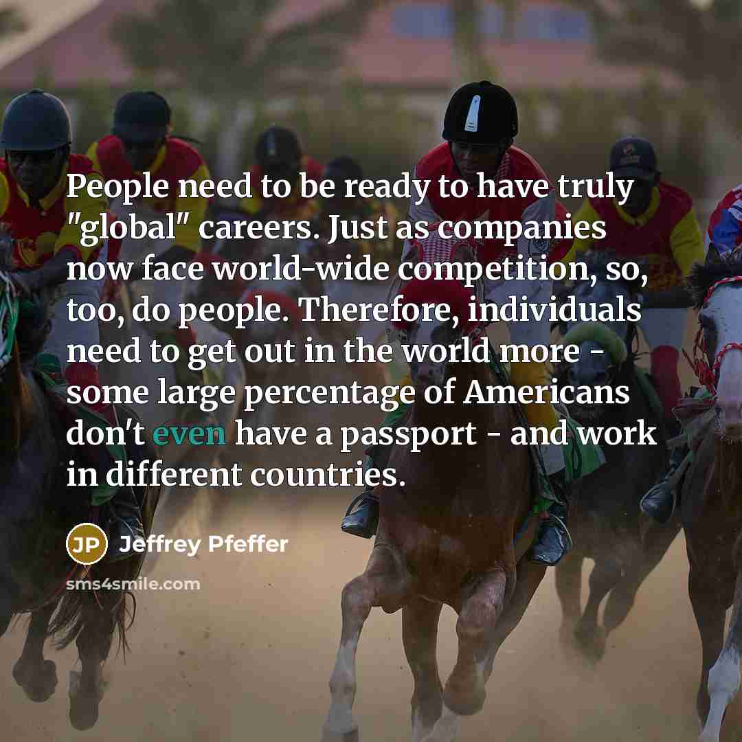 “People need to be ready to have truly "global" careers. Just as companies now face world-wide competition, so, too, do people. Therefore, individuals need to get out in the world more - some large percentage of Americans don't even have a passport - and work in different countries.” quote by Jeffrey Pfeffer