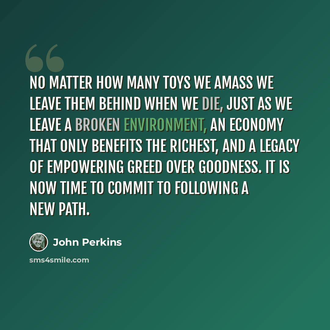 “No matter how many toys we amass we leave them behind when we die, just as we leave a broken environment, an economy that only benefits the richest, and a legacy of empowering greed over goodness. It is now time to commit to following a new path.” quote by John Perkins