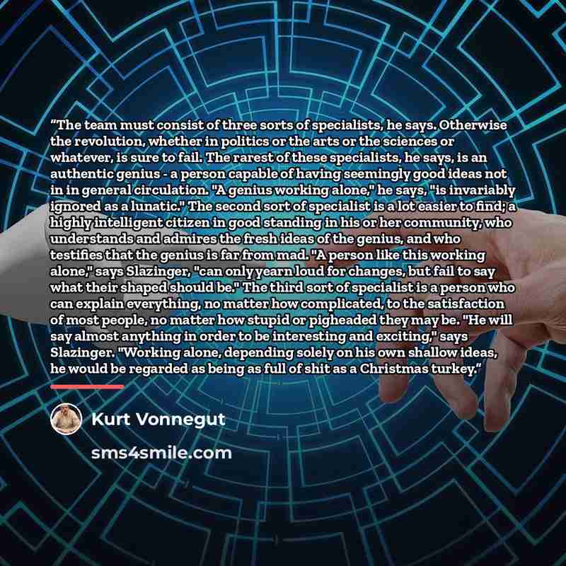 “The team must consist of three sorts of specialists, he says. Otherwise the revolution, whether in politics or the arts or the sciences or whatever, is sure to fail. The rarest of these specialists, he says, is an authentic genius - a person capable of having seemingly good ideas not in in general…” quote by Kurt Vonnegut