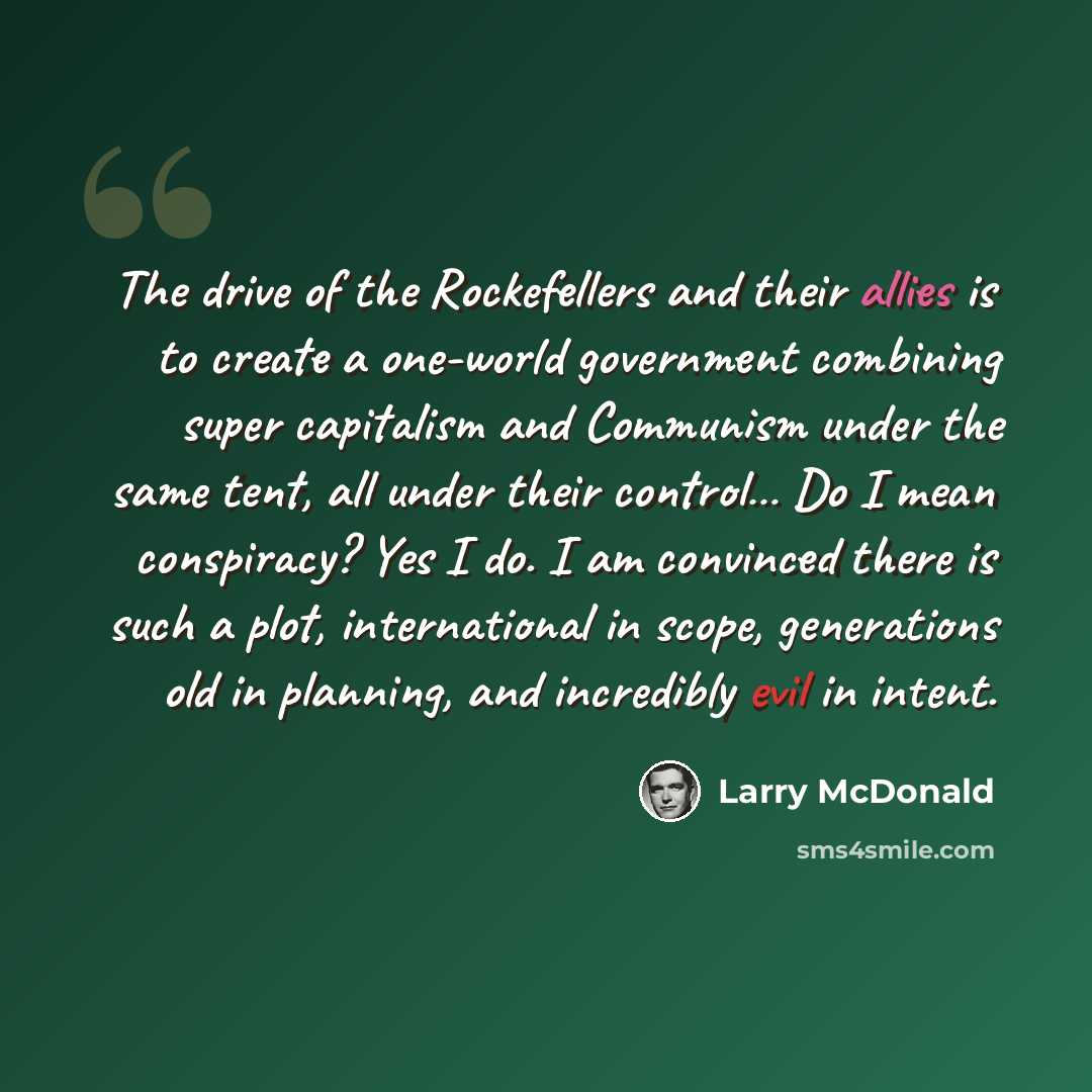 “The drive of the Rockefellers and their allies is to create a one-world government combining super capitalism and Communism under the same tent, all under their control… Do I mean conspiracy? Yes I do. I am convinced there is such a plot, international in scope, generations old in planning, and…” quote by Larry McDonald