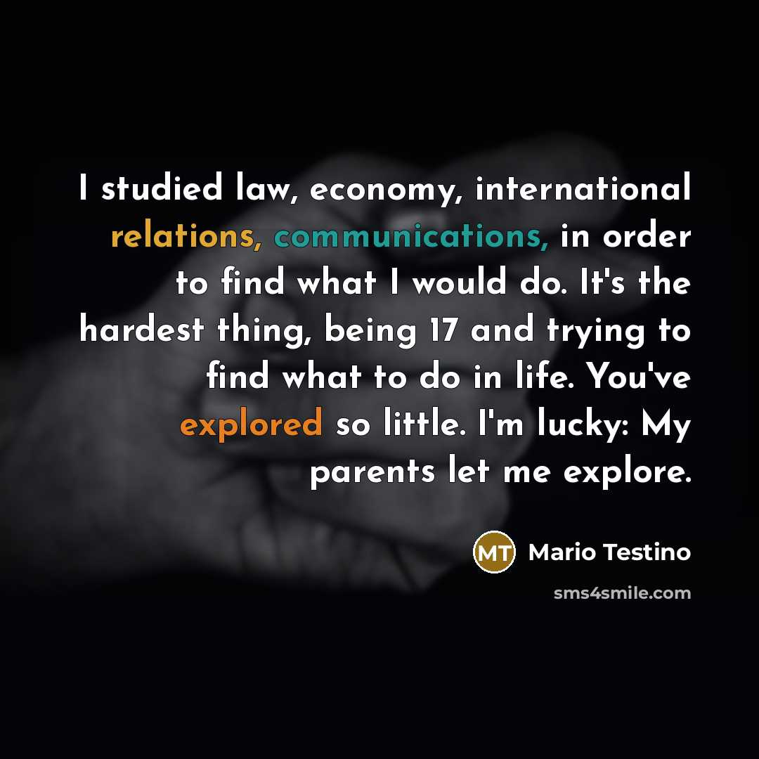 “I studied law, economy, international relations, communications, in order to find what I would do. It's the hardest thing, being 17 and trying to find what to do in life. You've explored so little. I'm lucky: My parents let me explore.” quote by Mario Testino