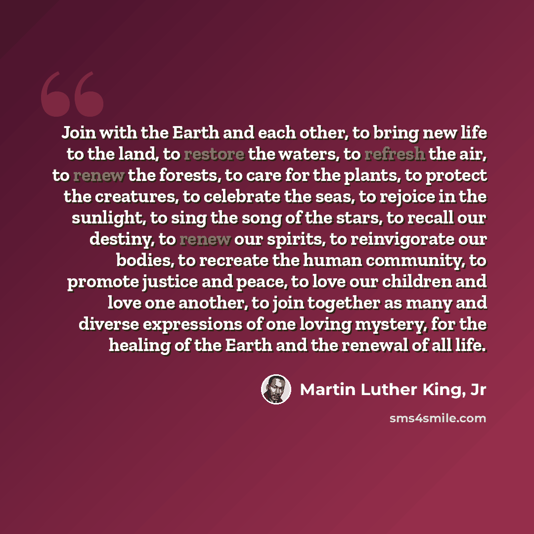 “Join with the Earth and each other, to bring new life to the land, to restore the waters, to refresh the air, to renew the forests, to care for the plants, to protect the creatures, to celebrate the seas, to rejoice in the sunlight, to sing the song of the stars, to recall our destiny, to renew…” quote by Martin Luther King, Jr
