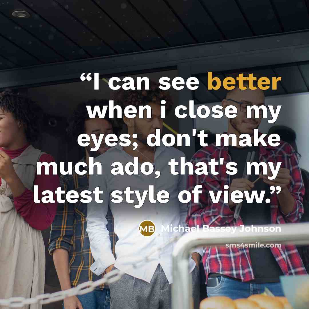 “I can see better when i close my eyes; don't make much ado, that's my latest style of view.” quote by Michael Bassey Johnson
