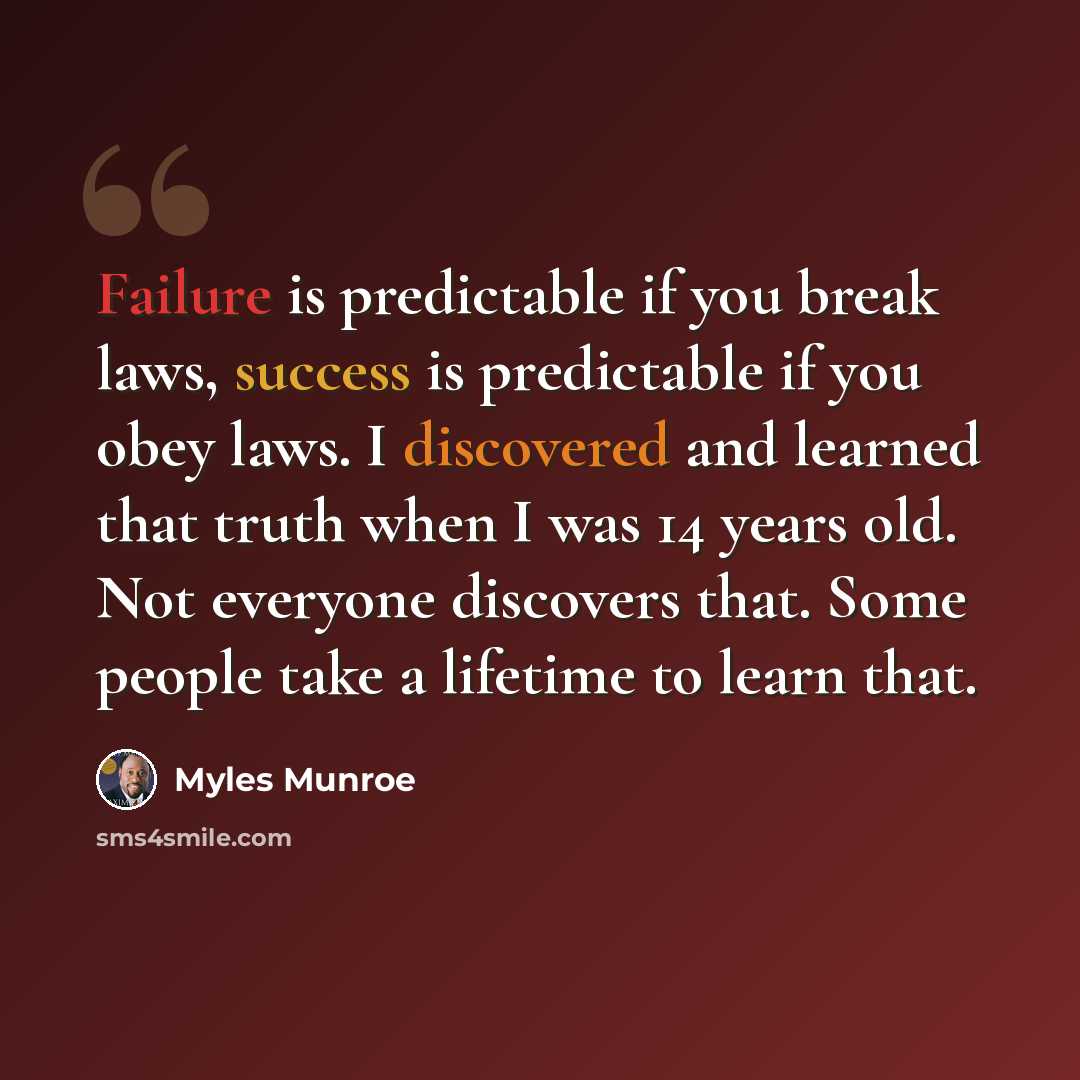 “Failure is predictable if you break laws, success is predictable if you obey laws. I discovered and learned that truth when I was 14 years old. Not everyone discovers that. Some people take a lifetime to learn that.” quote by Myles Munroe