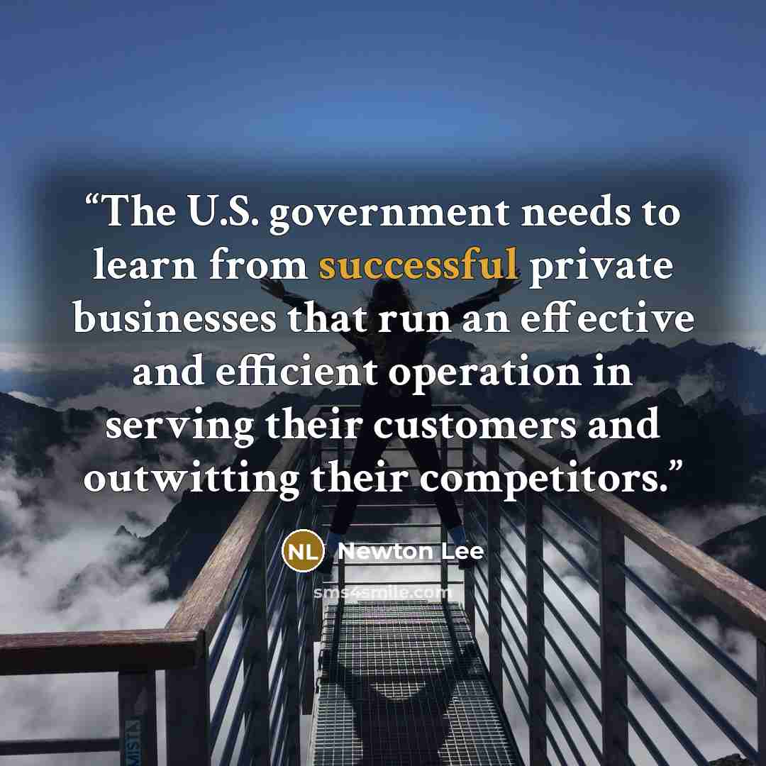 “The U.S. government needs to learn from successful private businesses that run an effective and efficient operation in serving their customers and outwitting their competitors.” quote by Newton Lee