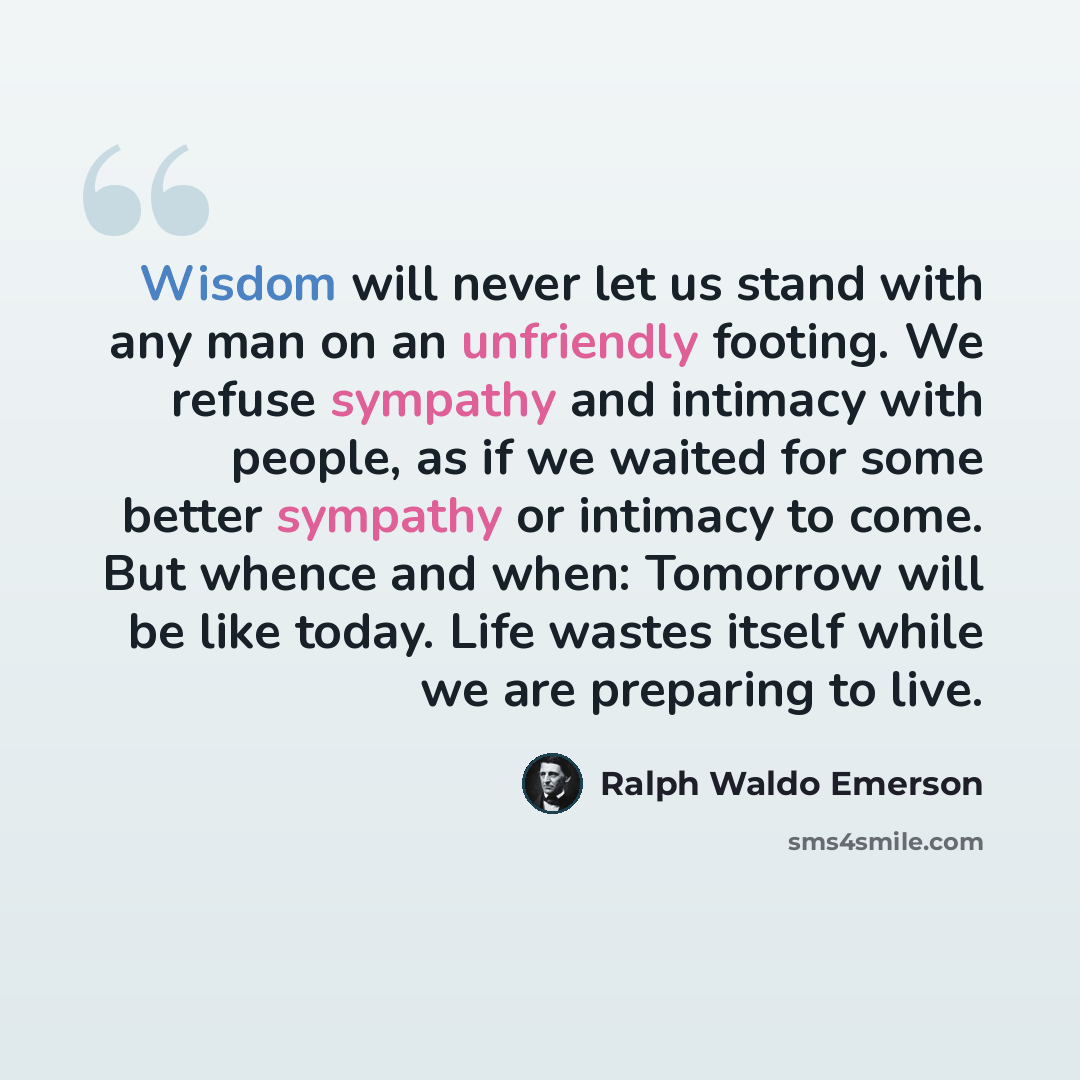 “Wisdom will never let us stand with any man on an unfriendly footing. We refuse sympathy and intimacy with people, as if we waited for some better sympathy or intimacy to come. But whence and when: Tomorrow will be like today. Life wastes itself while we are preparing to live.” quote by Ralph Waldo Emerson