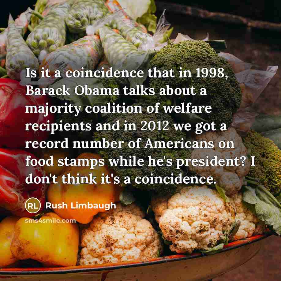 “Is it a coincidence that in 1998, Barack Obama talks about a majority coalition of welfare recipients and in 2012 we got a record number of Americans on food stamps while he's president? I don't think it's a coincidence.” quote by Rush Limbaugh