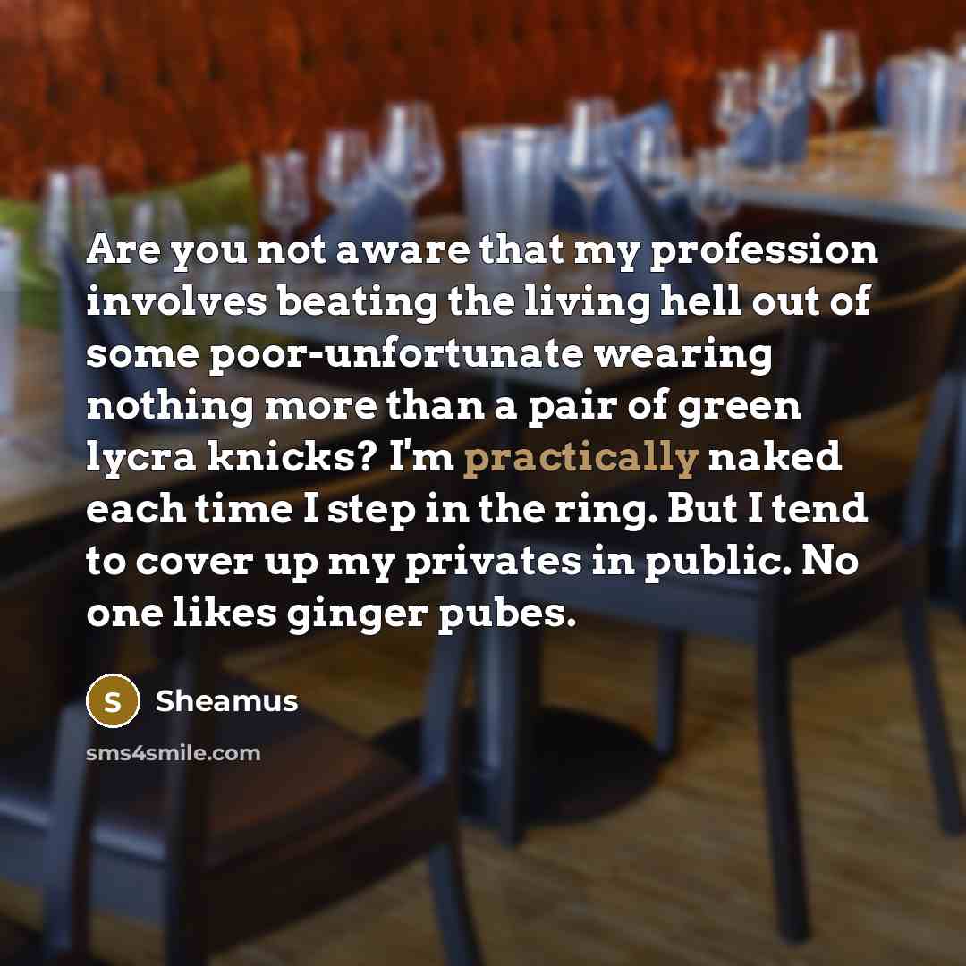 “Are you not aware that my profession involves beating the living hell out of some poor-unfortunate wearing nothing more than a pair of green lycra knicks? I'm practically naked each time I step in the ring. But I tend to cover up my privates in public. No one likes ginger pubes.” quote by Sheamus