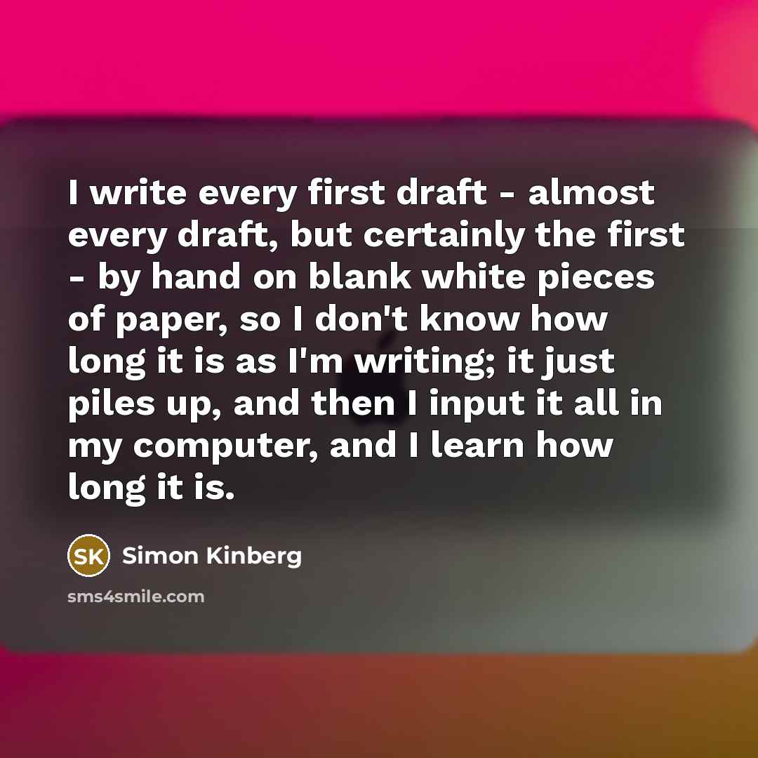 “I write every first draft - almost every draft, but certainly the first - by hand on blank white pieces of paper, so I don't know how long it is as I'm writing; it just piles up, and then I input it all in my computer, and I learn how long it is.” quote by Simon Kinberg