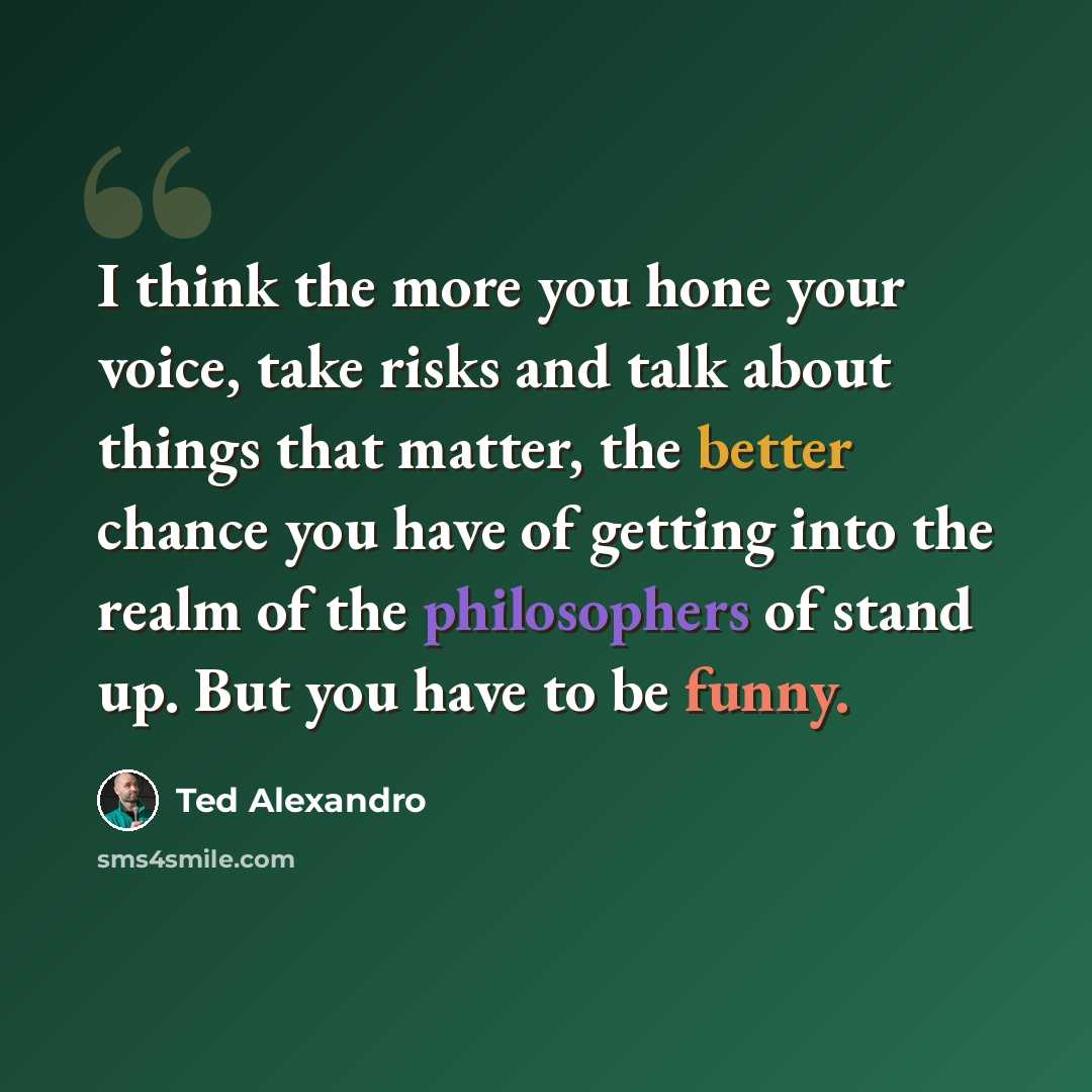 “I think the more you hone your voice, take risks and talk about things that matter, the better chance you have of getting into the realm of the philosophers of stand up. But you have to be funny.” quote by Ted Alexandro