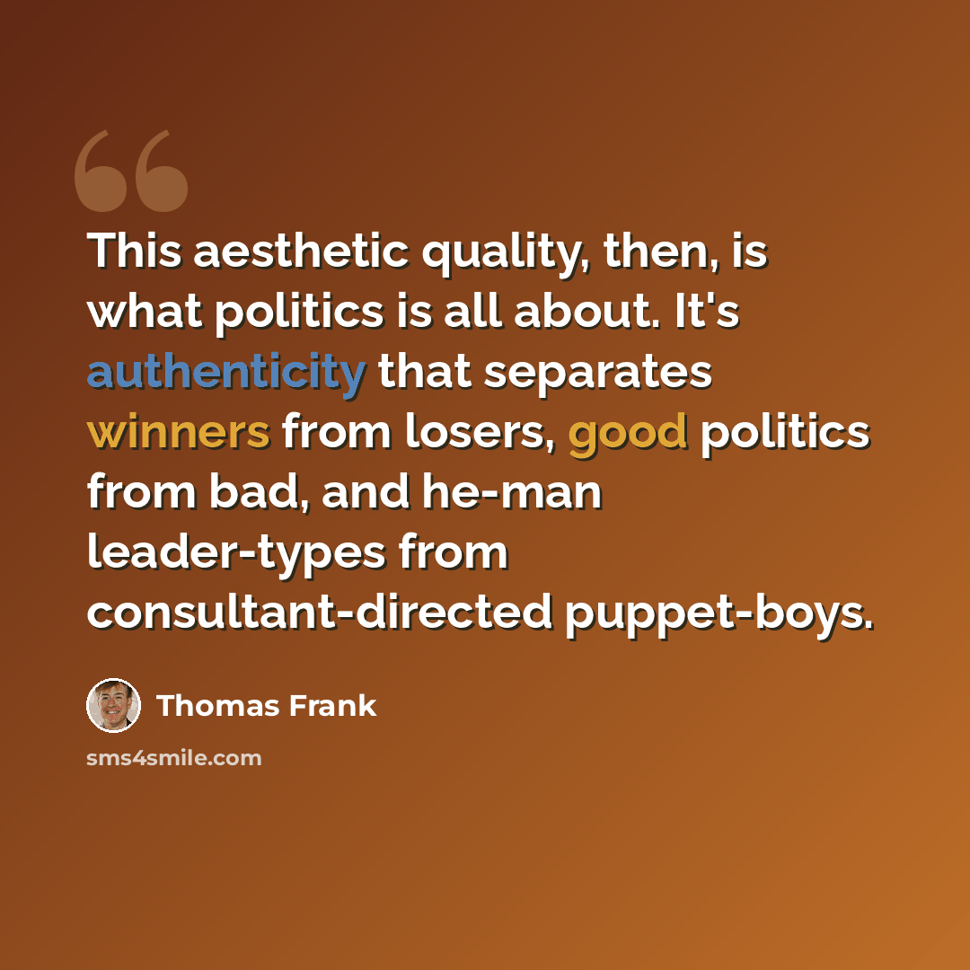 “This aesthetic quality, then, is what politics is all about. It's authenticity that separates winners from losers, good politics from bad, and he-man leader-types from consultant-directed puppet-boys.” quote by Thomas Frank