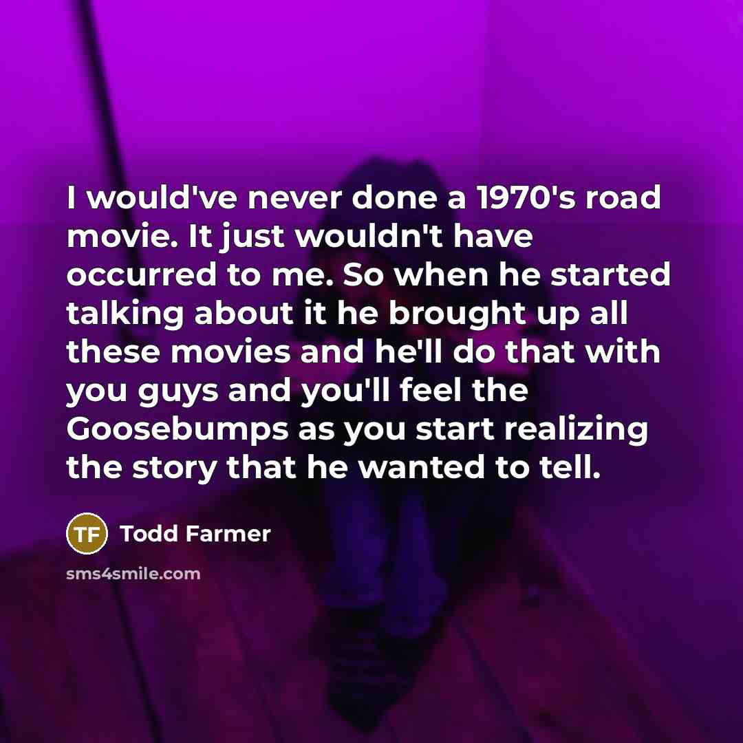 “I would've never done a 1970's road movie. It just wouldn't have occurred to me. So when he started talking about it he brought up all these movies and he'll do that with you guys and you'll feel the Goosebumps as you start realizing the story that he wanted to tell.” quote by Todd Farmer