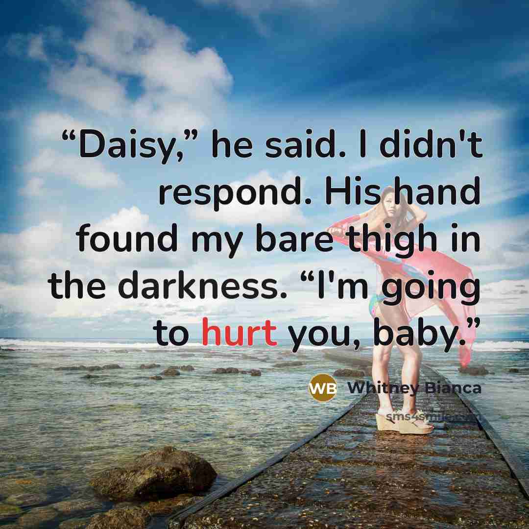 “Daisy,” he said. I didn't respond. His hand found my bare thigh in the darkness. “I'm going to hurt you, baby.” quote by Whitney Bianca