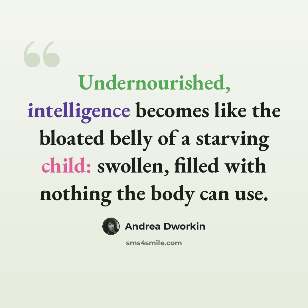 “Undernourished, intelligence becomes like the bloated belly of a starving child: swollen, filled with nothing the body can use.” quote by Andrea Dworkin