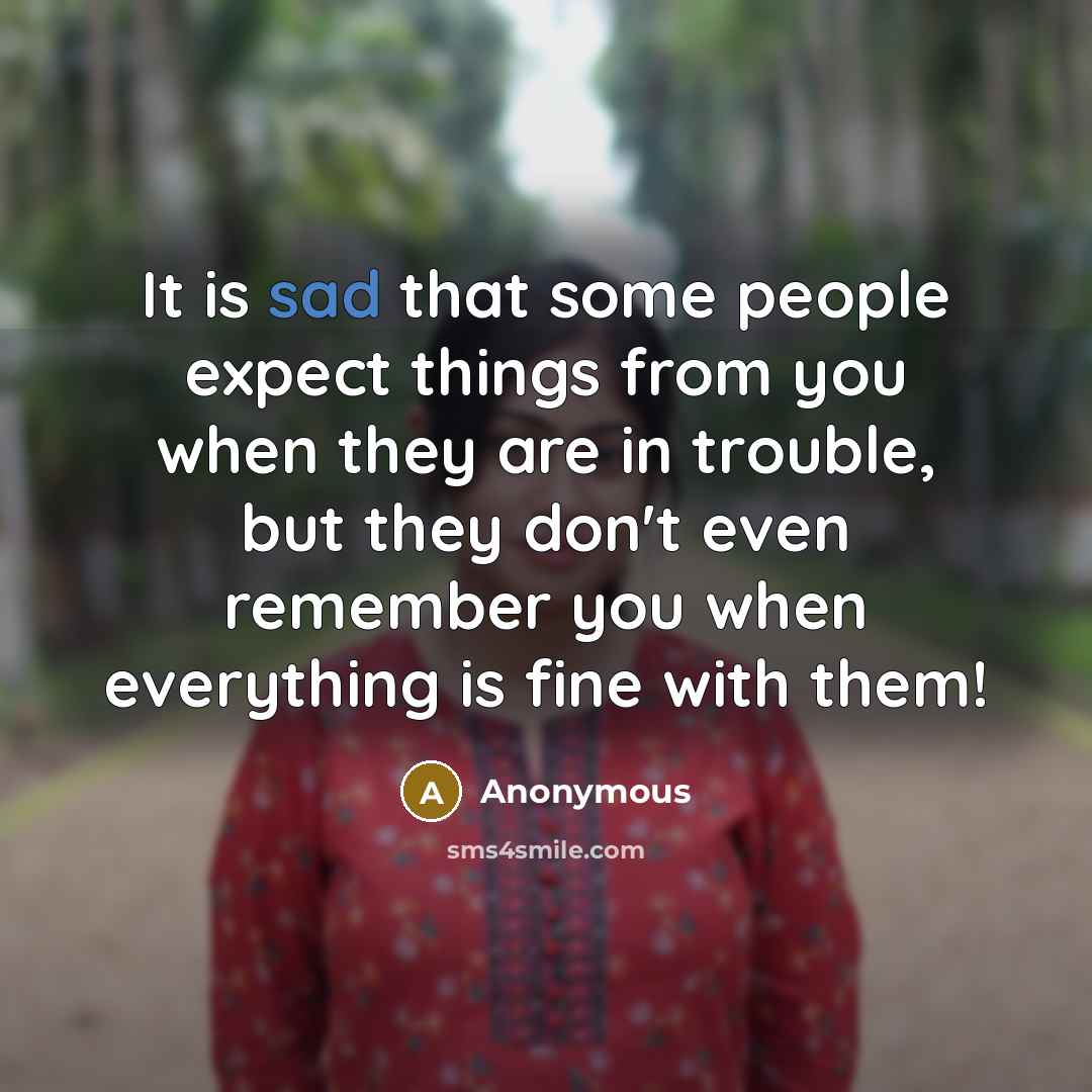 “It is sad that some people expect things from you when they are in trouble, but they don't even remember you when everything is fine with them!” quote by Anonymous