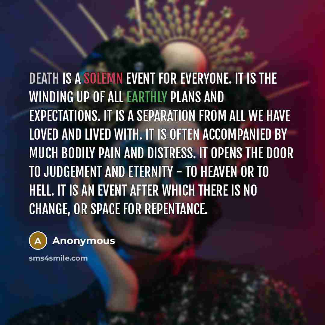 “Death is a solemn event for everyone. It is the winding up of all earthly plans and expectations. It is a separation from all we have loved and lived with. It is often accompanied by much bodily pain and distress. It opens the door to judgement and eternity - to heaven or to hell. It is an event…” quote by Anonymous