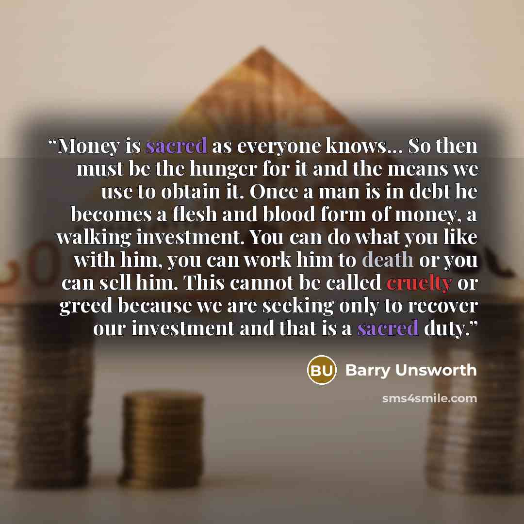 “Money is sacred as everyone knows... So then must be the hunger for it and the means we use to obtain it. Once a man is in debt he becomes a flesh and blood form of money, a walking investment. You can do what you like with him, you can work him to death or you can sell him. This cannot be called…” quote by Barry Unsworth