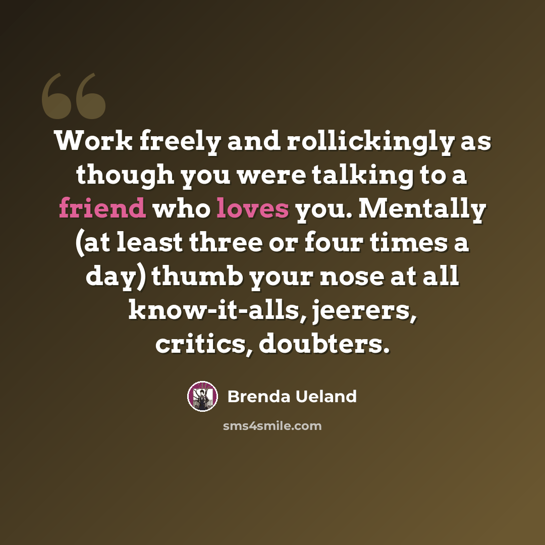 “Work freely and rollickingly as though you were talking to a friend who loves you. Mentally (at least three or four times a day) thumb your nose at all know-it-alls, jeerers, critics, doubters.” quote by Brenda Ueland