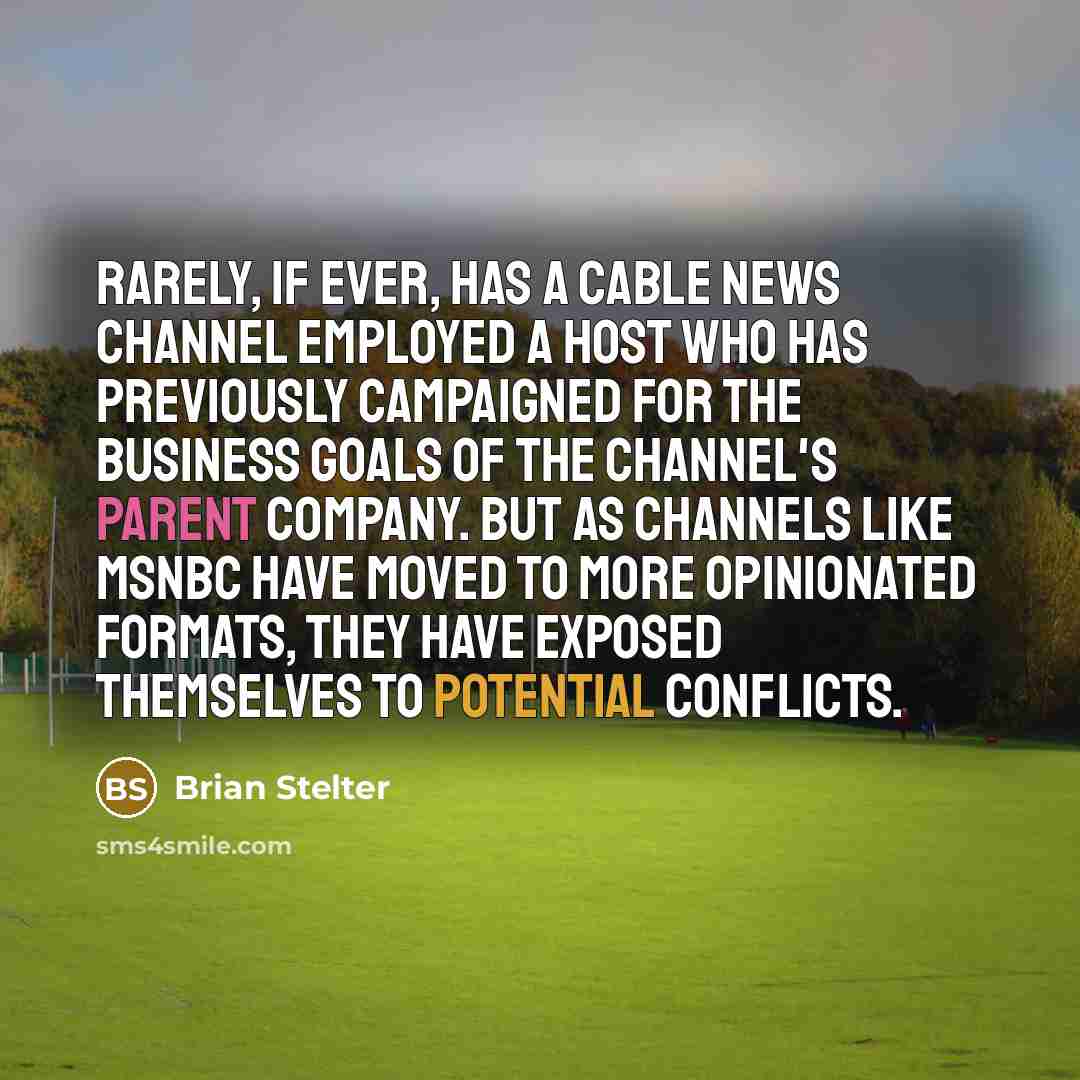 “Rarely, if ever, has a cable news channel employed a host who has previously campaigned for the business goals of the channel's parent company. But as channels like MSNBC have moved to more opinionated formats, they have exposed themselves to potential conflicts.” quote by Brian Stelter